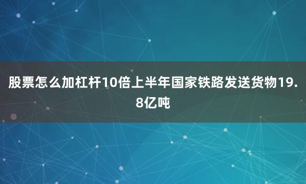股票怎么加杠杆10倍上半年国家铁路发送货物19.8亿吨