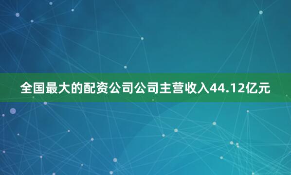 全国最大的配资公司公司主营收入44.12亿元