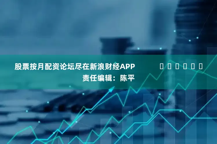 股票按月配资论坛尽在新浪财经APP            						责任编辑：陈平