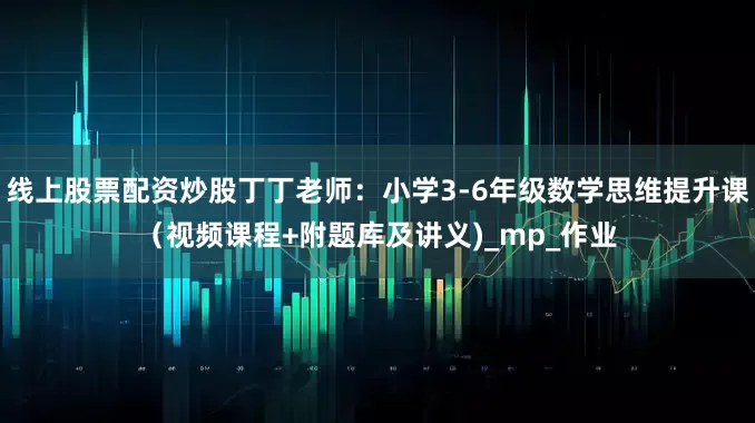 线上股票配资炒股丁丁老师：小学3-6年级数学思维提升课（视频课程+附题库及讲义)_mp_作业