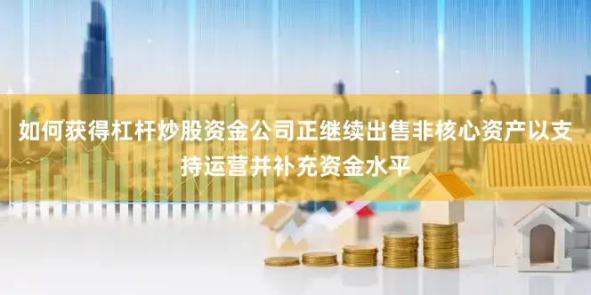 如何获得杠杆炒股资金公司正继续出售非核心资产以支持运营并补充资金水平