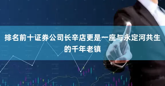 排名前十证券公司长辛店更是一座与永定河共生的千年老镇