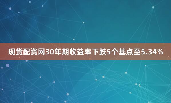 现货配资网30年期收益率下跌5个基点至5.34%