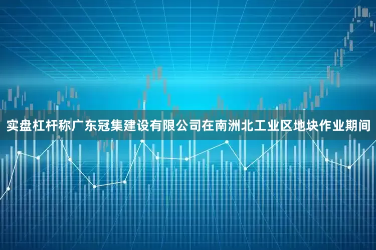 实盘杠杆称广东冠集建设有限公司在南洲北工业区地块作业期间