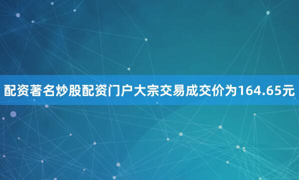 配资著名炒股配资门户大宗交易成交价为164.65元